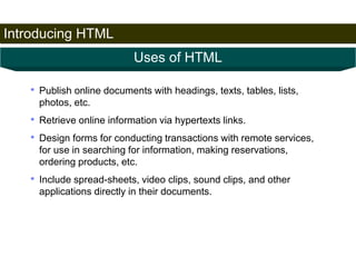 Introducing HTML 
8 
Uses of HTML 
• Publish online documents with headings, texts, tables, lists, 
photos, etc. 
• Retrieve online information via hypertexts links. 
• Design forms for conducting transactions with remote services, 
for use in searching for information, making reservations, 
ordering products, etc. 
• Include spread-sheets, video clips, sound clips, and other 
applications directly in their documents. 
Satish Chandra 
 