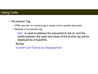 Using Links 
87 
• The Anchor Tag 
 HTML uses the <a> (anchor) tag to create a link to another document. 
 Attributes of <a>(anchor) tag 
• href : is used to address the document to link to, and the 
words between the open and close of the anchor tag will be 
displayed as a hyperlink. 
Syntax: 
<a href=”url”>Text to be displayed</a> 
Satish Chandra 
 