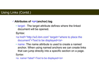 Using Links (Contd.) 
88 
Attributes of <a>(anchor) tag 
• target : The target attribute defines where the linked 
document will be opened. 
Syntax: 
<a href=“http://w3.ibm.com” target=“where to place the 
document”>Text to be displayed</a> 
• name :The name attribute is used to create a named 
anchor. When using named anchors we can create links 
that can jump directly into a specific section on a page. 
Syntax 
<a name=“label”>Text to be displayed</a> 
Satish Chandra 
 