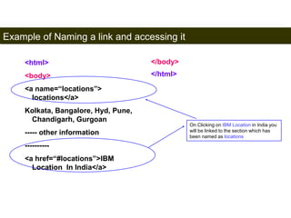 Example of Naming a link and accessing it 
90 
<html> 
<body> 
<a name=“locations”> 
locations</a> 
Kolkata, Bangalore, Hyd, Pune, 
Chandigarh, Gurgoan 
----- other information 
---------- 
<a href=“#locations”>IBM 
Location In India</a> 
</body> 
</html> 
On Clicking on IBM Location in India you 
will be linked to the section which has 
been named as locations 
Satish Chandra 
 