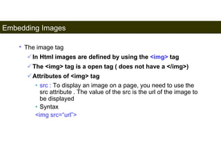 Embedding Images 
91 
• The image tag 
In Html images are defined by using the <img> tag 
The <img> tag is a open tag ( does not have a </img>) 
Attributes of <img> tag 
• src : To display an image on a page, you need to use the 
src attribute . The value of the src is the url of the image to 
be displayed 
• Syntax 
<img src=“url”> 
Satish Chandra 
 