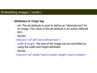 Embedding images ( contd.) 
92 
Attributes of <img> tag 
• alt :The alt attribute is used to define an "alternate text" for 
an image. The value of the alt attribute is an author-defined 
text: 
• Syntax 
<img src=“url” alt=“user defined text”> 
• width & height : the size of the image can be controlled by 
using the width and height attributes 
• Syntax 
<img src=“url” width=“size in pixels” height=“size in pixels”> 
Satish Chandra 
 