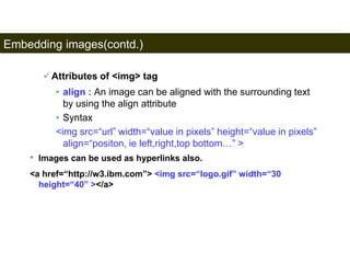 Embedding images(contd.) 
93 
Attributes of <img> tag 
• align : An image can be aligned with the surrounding text 
by using the align attribute 
• Syntax 
<img src=“url” width=“value in pixels” height=“value in pixels” 
align=“positon, ie left,right,top bottom…” > 
• Images can be used as hyperlinks also. 
<a href=“http://w3.ibm.com”> <img src=“logo.gif” width=“30 
height=“40” ></a> 
Satish Chandra 
 