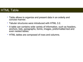 HTML Table 
95 
• Table allows to organize and present data in an orderly and 
concise manner. 
• Tabular structures were introduced with HTML 3.2. 
• A table can contains wide variety of information, such as headers, 
anchors, lists, paragraphs, forms, images, preformatted text and 
even nested tables. 
• HTML tables are composed of rows and columns. 
Satish Chandra 
 
