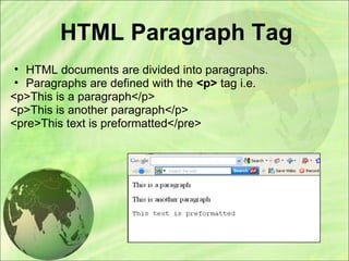 HTML Paragraph Tag
• HTML documents are divided into paragraphs.
• Paragraphs are defined with the <p> tag i.e.
<p>This is a paragraph</p>
<p>This is another paragraph</p>
<pre>This text is preformatted</pre>
 