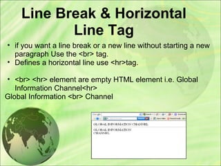 Line Break & Horizontal
Line Tag
• if you want a line break or a new line without starting a new
paragraph Use the <br> tag.
• Defines a horizontal line use <hr>tag.
• <br> <hr> element are empty HTML element i.e. Global
Information Channel<hr>
Global Information <br> Channel
 
