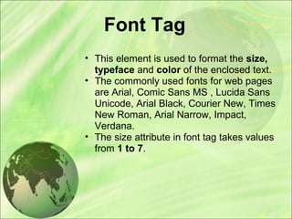Font Tag
• This element is used to format the size,
typeface and color of the enclosed text.
• The commonly used fonts for web pages
are Arial, Comic Sans MS , Lucida Sans
Unicode, Arial Black, Courier New, Times
New Roman, Arial Narrow, Impact,
Verdana.
• The size attribute in font tag takes values
from 1 to 7.
 
