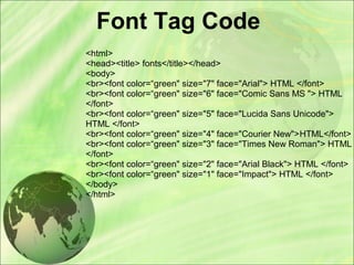 Font Tag Code
<html>
<head><title> fonts</title></head>
<body>
<br><font color=“green" size="7" face="Arial"> HTML </font>
<br><font color=“green" size="6" face="Comic Sans MS "> HTML
</font>
<br><font color=“green" size="5" face="Lucida Sans Unicode">
HTML </font>
<br><font color=“green" size="4" face="Courier New">HTML</font>
<br><font color=“green" size="3" face="Times New Roman"> HTML
</font>
<br><font color=“green" size="2" face="Arial Black"> HTML </font>
<br><font color=“green" size="1" face="Impact"> HTML </font>
</body>
</html>
 
