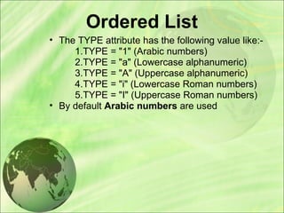 Ordered List
• The TYPE attribute has the following value like:-
1.TYPE = "1" (Arabic numbers)
2.TYPE = "a" (Lowercase alphanumeric)
3.TYPE = "A" (Uppercase alphanumeric)
4.TYPE = "i" (Lowercase Roman numbers)
5.TYPE = "I" (Uppercase Roman numbers)
• By default Arabic numbers are used
 