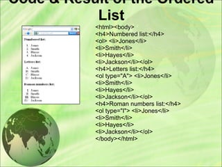 Code & Result of the Ordered
List
<html><body>
<h4>Numbered list:</h4>
<ol> <li>Jones</li>
<li>Smith</li>
<li>Hayes</li>
<li>Jackson</li></ol>
<h4>Letters list:</h4>
<ol type="A"> <li>Jones</li>
<li>Smith</li>
<li>Hayes</li>
<li>Jackson</li></ol>
<h4>Roman numbers list:</h4>
<ol type="I"> <li>Jones</li>
<li>Smith</li>
<li>Hayes</li>
<li>Jackson</li></ol>
</body></html>
 