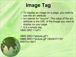 Image Tag
• To display an image on a page, you need to
use the src attribute.
• src stands for "source". The value of the src
attribute is the URL of the image you want to
display on your page.
• It is a empty tag.
<IMG SRC ="url">
<IMG SRC="picture.gif“>
<IMG SRC="picture.gif“ HEIGHT="30"
WIDTH="50">
 