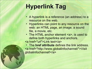 Hyperlink Tag
• A hyperlink is a reference (an address) to a
resource on the web.
• Hyperlinks can point to any resource on the
web: an HTML page, an image, a sound
file, a movie, etc.
• The HTML anchor element <a>, is used to
define both hyperlinks and anchors.
<a href="url">Link text</a>
• The href attribute defines the link address.
<a href="http://www.globalinfochannel/">Visit
globalinfochannel!</a>
 