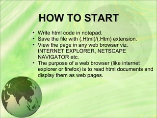 HOW TO START
• Write html code in notepad.
• Save the file with (.Html)/(.Htm) extension.
• View the page in any web browser viz.
INTERNET EXPLORER, NETSCAPE
NAVIGATOR etc.
• The purpose of a web browser (like internet
explorer or firefox) is to read html documents and
display them as web pages.
 