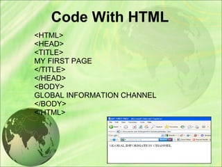 Code With HTML
<HTML>
<HEAD>
<TITLE>
MY FIRST PAGE
</TITLE>
</HEAD>
<BODY>
GLOBAL INFORMATION CHANNEL
</BODY>
</HTML>
 