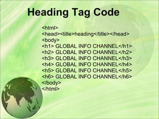Heading Tag Code
<html>
<head><title>heading</title></head>
<body>
<h1> GLOBAL INFO CHANNEL</h1>
<h2> GLOBAL INFO CHANNEL</h2>
<h3> GLOBAL INFO CHANNEL</h3>
<h4> GLOBAL INFO CHANNEL</h4>
<h5> GLOBAL INFO CHANNEL</h5>
<h6> GLOBAL INFO CHANNEL</h6>
</body>
</html>
 