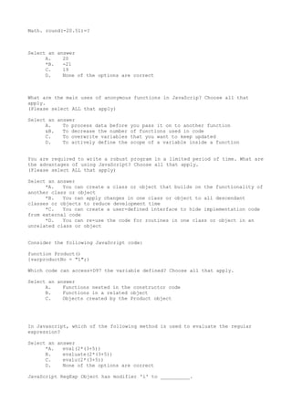 Math. round(-20.51)=?
Select an answer
A. 20
*B. -21
C. 19
D. None of the options are correct
What are the main uses of anonymous functions in JavaScrip? Choose all that
apply.
(Please select ALL that apply)
Select an answer
A. To process data before you pass it on to another function
&B. To decrease the number of functions used in code
C. To overwrite variables that you want to keep updated
D. To actively define the scope of a variable inside a function
You are required to write a robust program in a limited period of time. What are
the advantages of using JavaScript? Choose all that apply.
(Please select ALL that apply)
Select an answer
*A. You can create a class or object that builds on the functionality of
another class or object
*B. You can apply changes in one class or object to all descendant
classes or objects to reduce development time
*C. You can create a user-defined interface to hide implementation code
from external code
*D. You can re-use the code for routines in one class or object in an
unrelated class or object
Consider the following JavaScript code:
function Product()
{varproductNo = "1";)
Which code can access+D97 the variable defined? Choose all that apply.
Select an answer
A. Functions nested in the constructor code
B. Functions in a related object
C. Objects created by the Product object
In Javascript, which of the following method is used to evaluate the regular
expression?
Select an answer
*A. eval(2*(3+5))
B. evaluate(2*(3+5))
C. evalu(2*(3+5))
D. None of the options are correct
JavaScript RegExp Object has modifier 'i' to __________.
 