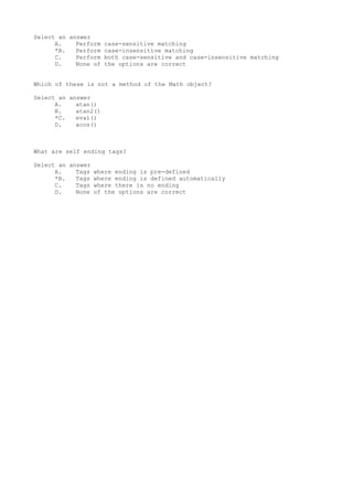Select an answer
A. Perform case-sensitive matching
*B. Perform case-insensitive matching
C. Perform both case-sensitive and case-insensitive matching
D. None of the options are correct
Which of these is not a method of the Math object?
Select an answer
A. atan()
B. atan2()
*C. eval()
D. acos()
What are self ending tags?
Select an answer
A. Tags where ending is pre-defined
*B. Tags where ending is defined automatically
C. Tags where there is no ending
D. None of the options are correct
 