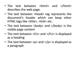 • The text between <html> and </html>
describes the web page.
• The text between <head> tag represents the
document's header which can keep other
HTML tags like <title>, <link> etc.
• The text between <body> and </body> is the
visible page content
• The text between <h1> and </h1> is displayed
as a heading
• The text between <p> and </p> is displayed as
a paragraph
 