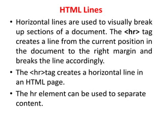 HTML Lines
• Horizontal lines are used to visually break
up sections of a document. The <hr> tag
creates a line from the current position in
the document to the right margin and
breaks the line accordingly.
• The <hr>tag creates a horizontal line in
an HTML page.
• The hr element can be used to separate
content.
 
