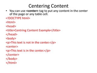 Centering Content
• You can use <center> tag to put any content in the center
of the page or any table cell.
<!DOCTYPE html>
<html>
<head>
<title>Centring Content Example</title>
</head>
<body>
<p>This text is not in the center.</p>
<center>
<p>This text is in the center.</p>
</center>
</body>
</html>
 