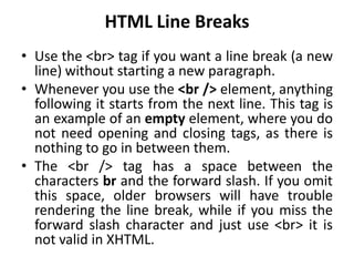 HTML Line Breaks
• Use the <br> tag if you want a line break (a new
line) without starting a new paragraph.
• Whenever you use the <br /> element, anything
following it starts from the next line. This tag is
an example of an empty element, where you do
not need opening and closing tags, as there is
nothing to go in between them.
• The <br /> tag has a space between the
characters br and the forward slash. If you omit
this space, older browsers will have trouble
rendering the line break, while if you miss the
forward slash character and just use <br> it is
not valid in XHTML.
 