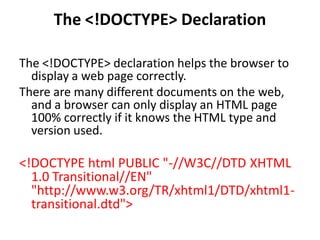 The <!DOCTYPE> Declaration
The <!DOCTYPE> declaration helps the browser to
display a web page correctly.
There are many different documents on the web,
and a browser can only display an HTML page
100% correctly if it knows the HTML type and
version used.
<!DOCTYPE html PUBLIC "-//W3C//DTD XHTML
1.0 Transitional//EN"
"http://www.w3.org/TR/xhtml1/DTD/xhtml1-
transitional.dtd">
 