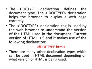 • The DOCTYPE declaration defines the
document type. The <!DOCTYPE> declaration
helps the browser to display a web page
correctly.
• The <!DOCTYPE> declaration tag is used by
the web browser to understand the version
of the HTML used in the document. Current
version of HTML is 5 and it makes use of the
following declaration:
<!DOCTYPE html>
• There are many other declaration types which
can be used in HTML document depending on
what version of HTML is being used.
 