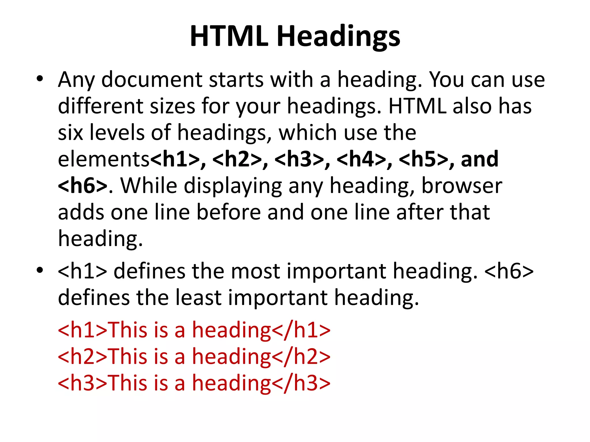 HTML Headings
• Any document starts with a heading. You can use
different sizes for your headings. HTML also has
six levels of headings, which use the
elements<h1>, <h2>, <h3>, <h4>, <h5>, and
<h6>. While displaying any heading, browser
adds one line before and one line after that
heading.
• <h1> defines the most important heading. <h6>
defines the least important heading.
<h1>This is a heading</h1>
<h2>This is a heading</h2>
<h3>This is a heading</h3>
 