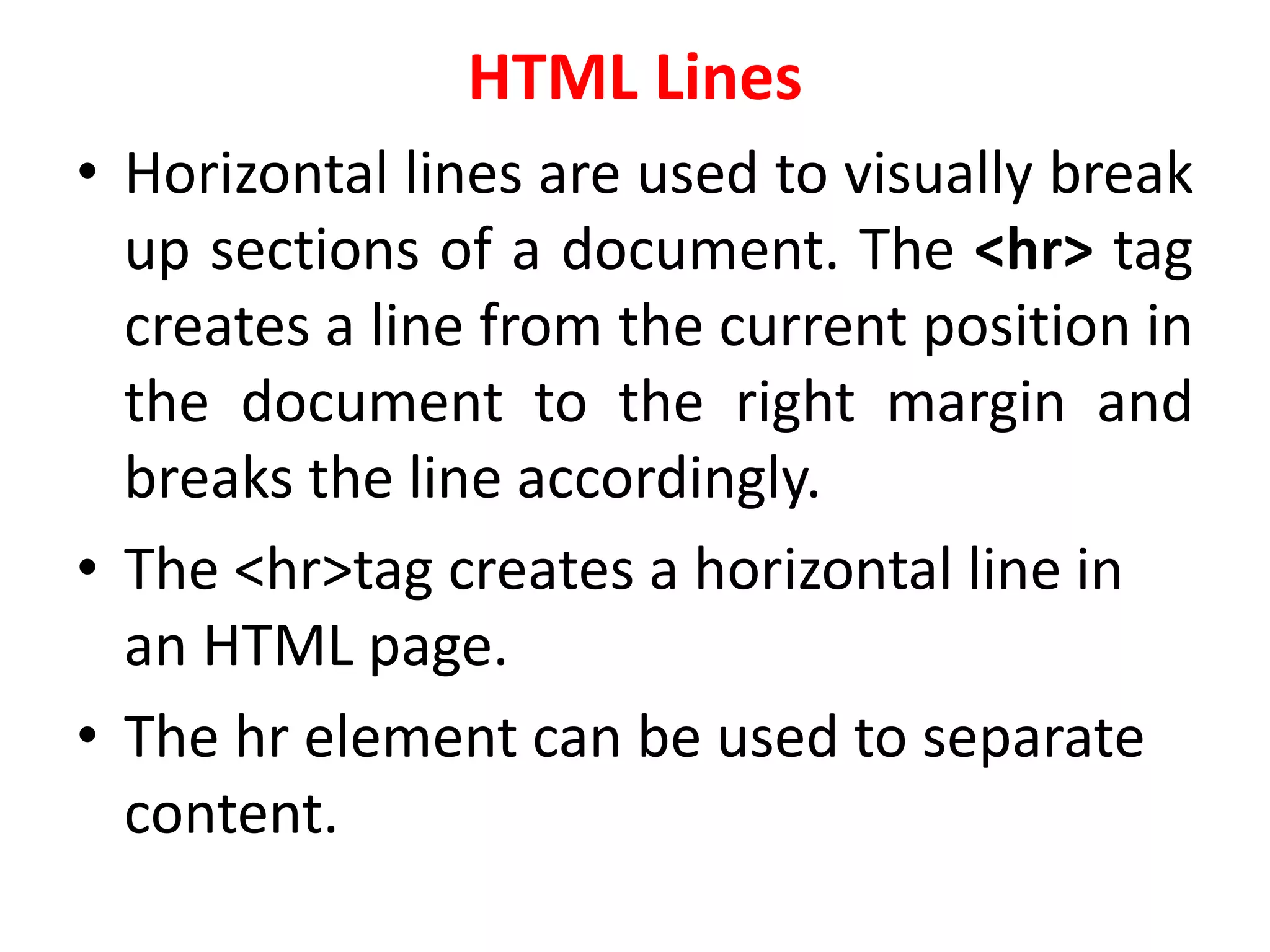 HTML Lines
• Horizontal lines are used to visually break
up sections of a document. The <hr> tag
creates a line from the current position in
the document to the right margin and
breaks the line accordingly.
• The <hr>tag creates a horizontal line in
an HTML page.
• The hr element can be used to separate
content.
 