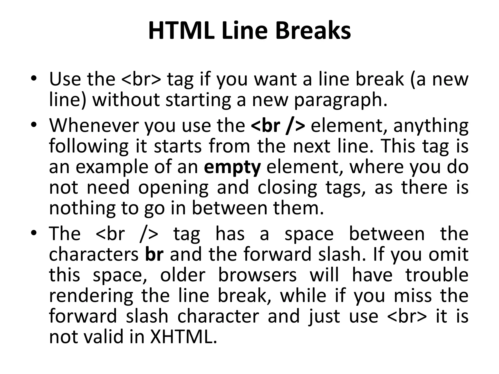 HTML Line Breaks
• Use the <br> tag if you want a line break (a new
line) without starting a new paragraph.
• Whenever you use the <br /> element, anything
following it starts from the next line. This tag is
an example of an empty element, where you do
not need opening and closing tags, as there is
nothing to go in between them.
• The <br /> tag has a space between the
characters br and the forward slash. If you omit
this space, older browsers will have trouble
rendering the line break, while if you miss the
forward slash character and just use <br> it is
not valid in XHTML.
 