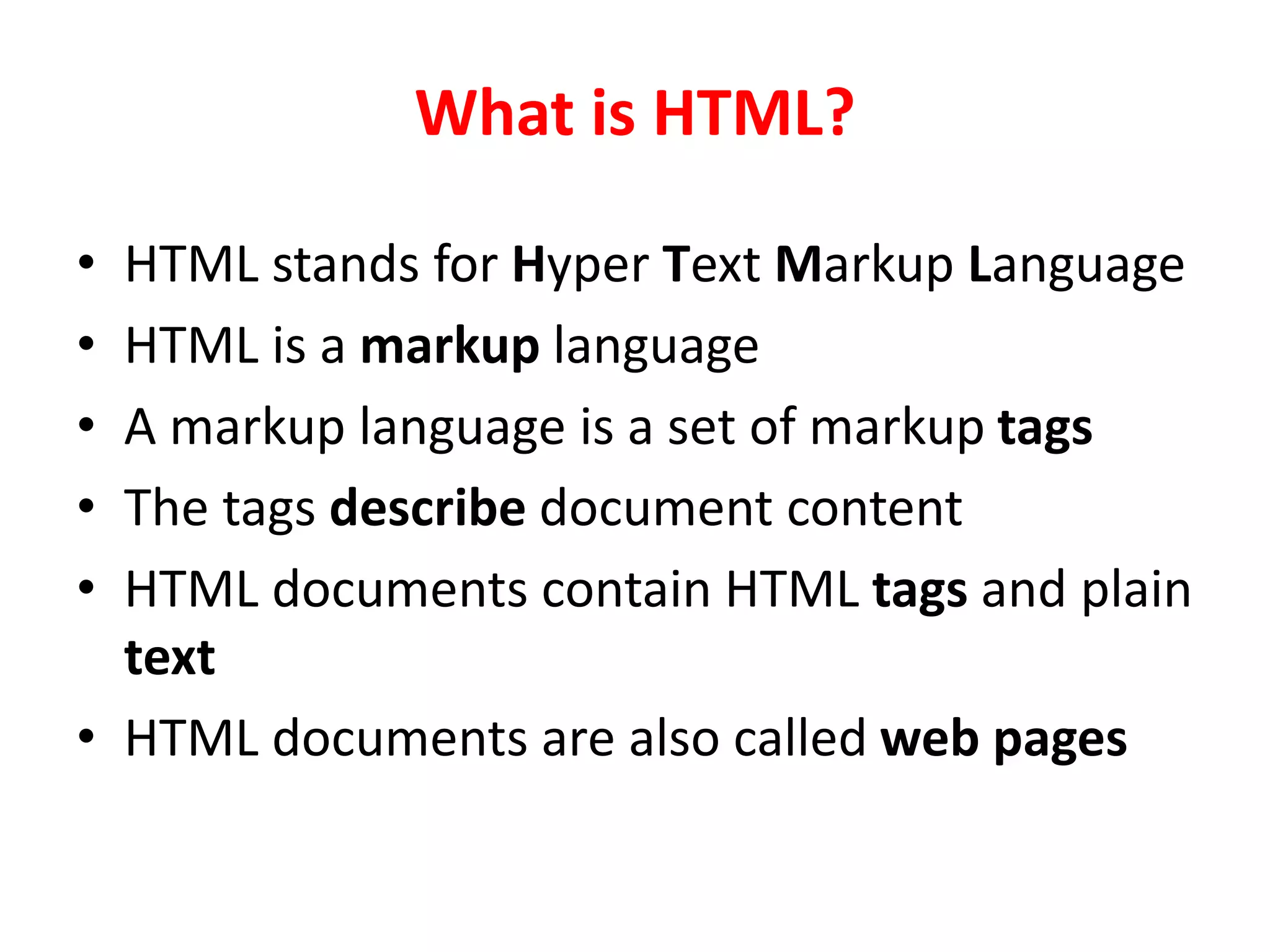 What is HTML?
• HTML stands for Hyper Text Markup Language
• HTML is a markup language
• A markup language is a set of markup tags
• The tags describe document content
• HTML documents contain HTML tags and plain
text
• HTML documents are also called web pages
 