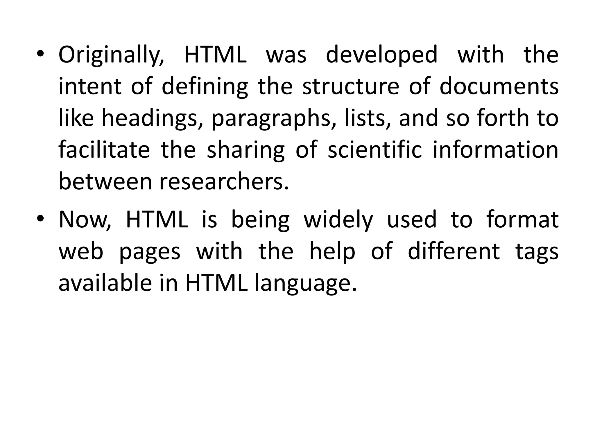 • Originally, HTML was developed with the
intent of defining the structure of documents
like headings, paragraphs, lists, and so forth to
facilitate the sharing of scientific information
between researchers.
• Now, HTML is being widely used to format
web pages with the help of different tags
available in HTML language.
 