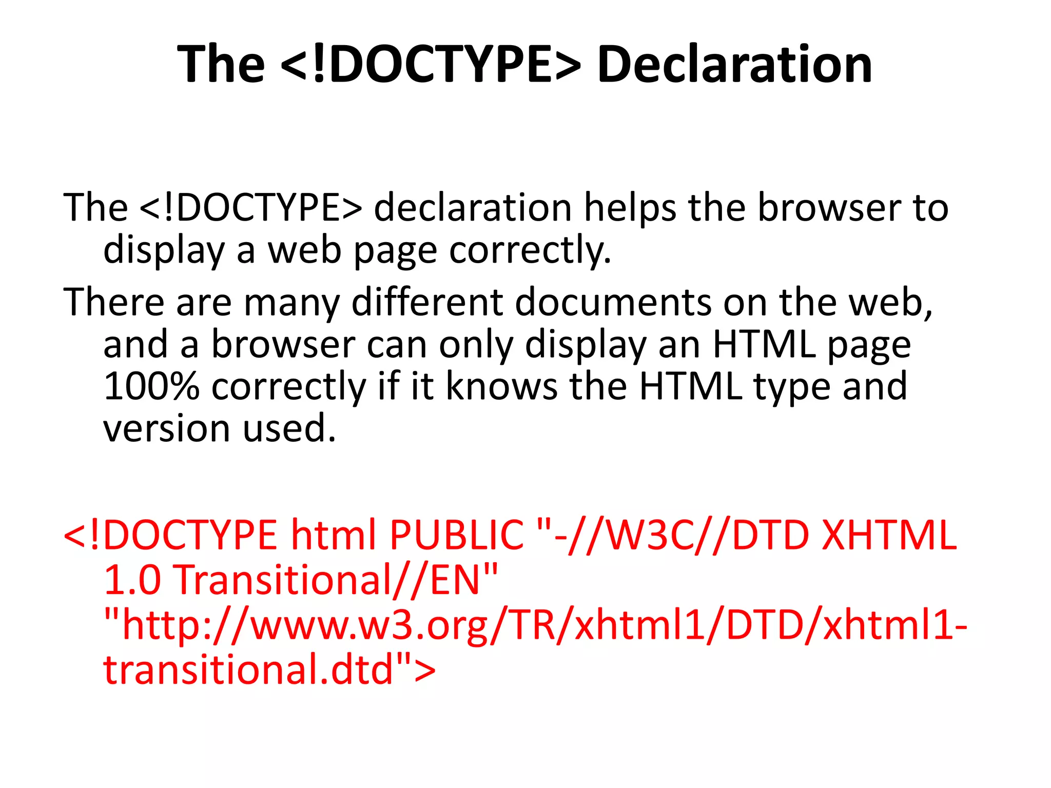The <!DOCTYPE> Declaration
The <!DOCTYPE> declaration helps the browser to
display a web page correctly.
There are many different documents on the web,
and a browser can only display an HTML page
100% correctly if it knows the HTML type and
version used.
<!DOCTYPE html PUBLIC "-//W3C//DTD XHTML
1.0 Transitional//EN"
"http://www.w3.org/TR/xhtml1/DTD/xhtml1-
transitional.dtd">
 