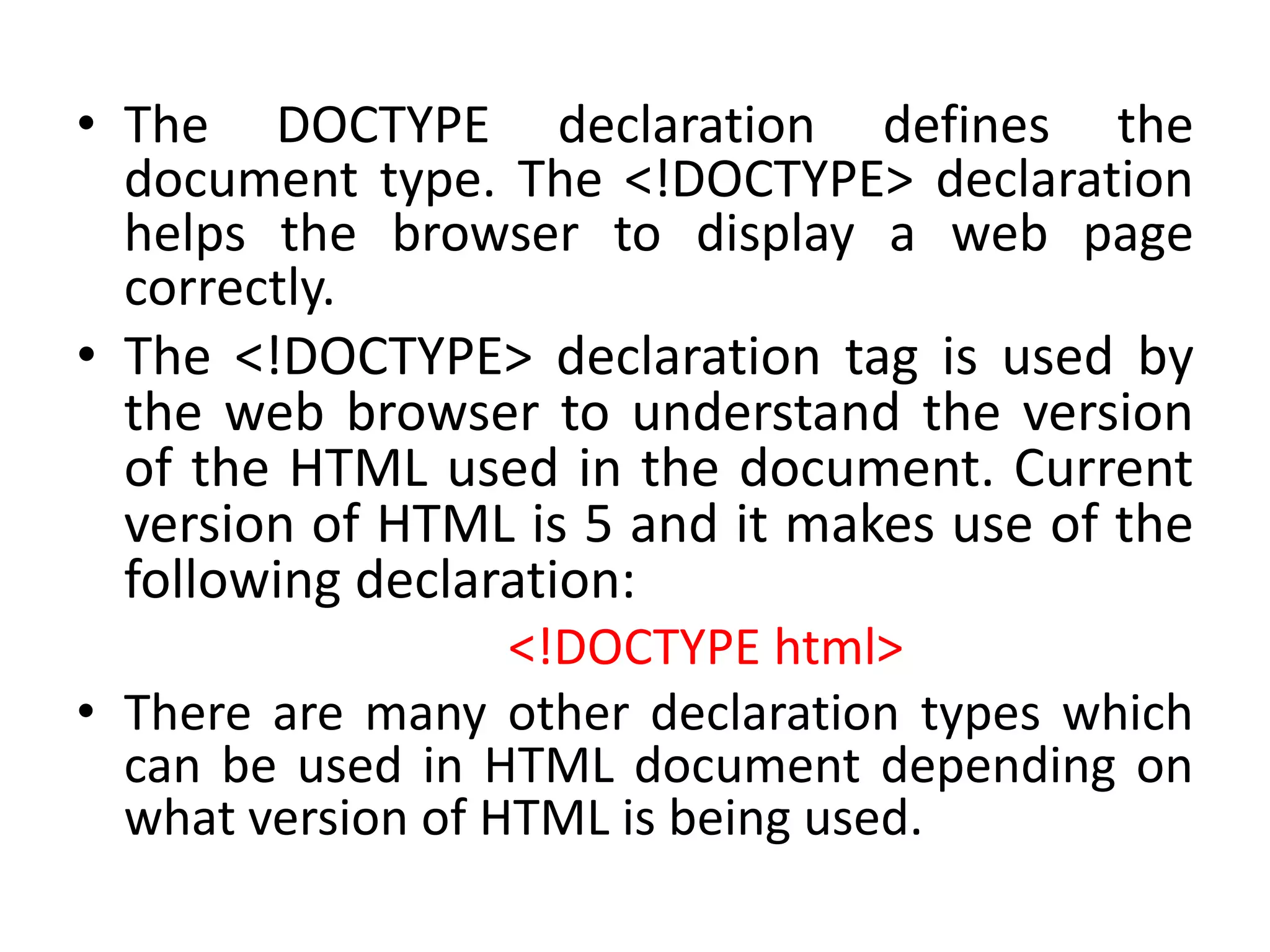• The DOCTYPE declaration defines the
document type. The <!DOCTYPE> declaration
helps the browser to display a web page
correctly.
• The <!DOCTYPE> declaration tag is used by
the web browser to understand the version
of the HTML used in the document. Current
version of HTML is 5 and it makes use of the
following declaration:
<!DOCTYPE html>
• There are many other declaration types which
can be used in HTML document depending on
what version of HTML is being used.
 