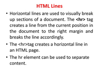 HTML Lines
• Horizontal lines are used to visually break
up sections of a document. The <hr> tag
creates a line from the current position in
the document to the right margin and
breaks the line accordingly.
• The <hr>tag creates a horizontal line in
an HTML page.
• The hr element can be used to separate
content.
 
