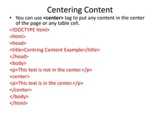 Centering Content
• You can use <center> tag to put any content in the center
of the page or any table cell.
<!DOCTYPE html>
<html>
<head>
<title>Centring Content Example</title>
</head>
<body>
<p>This text is not in the center.</p>
<center>
<p>This text is in the center.</p>
</center>
</body>
</html>
 