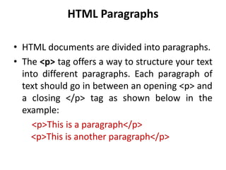 HTML Paragraphs
• HTML documents are divided into paragraphs.
• The <p> tag offers a way to structure your text
into different paragraphs. Each paragraph of
text should go in between an opening <p> and
a closing </p> tag as shown below in the
example:
<p>This is a paragraph</p>
<p>This is another paragraph</p>
 