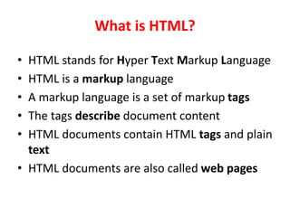 What is HTML?
• HTML stands for Hyper Text Markup Language
• HTML is a markup language
• A markup language is a set of markup tags
• The tags describe document content
• HTML documents contain HTML tags and plain
text
• HTML documents are also called web pages
 