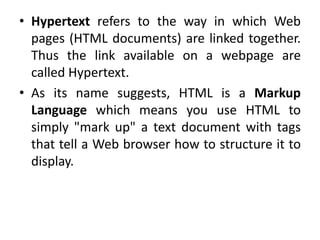 • Hypertext refers to the way in which Web
pages (HTML documents) are linked together.
Thus the link available on a webpage are
called Hypertext.
• As its name suggests, HTML is a Markup
Language which means you use HTML to
simply "mark up" a text document with tags
that tell a Web browser how to structure it to
display.
 
