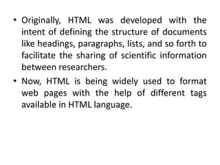 • Originally, HTML was developed with the
intent of defining the structure of documents
like headings, paragraphs, lists, and so forth to
facilitate the sharing of scientific information
between researchers.
• Now, HTML is being widely used to format
web pages with the help of different tags
available in HTML language.
 