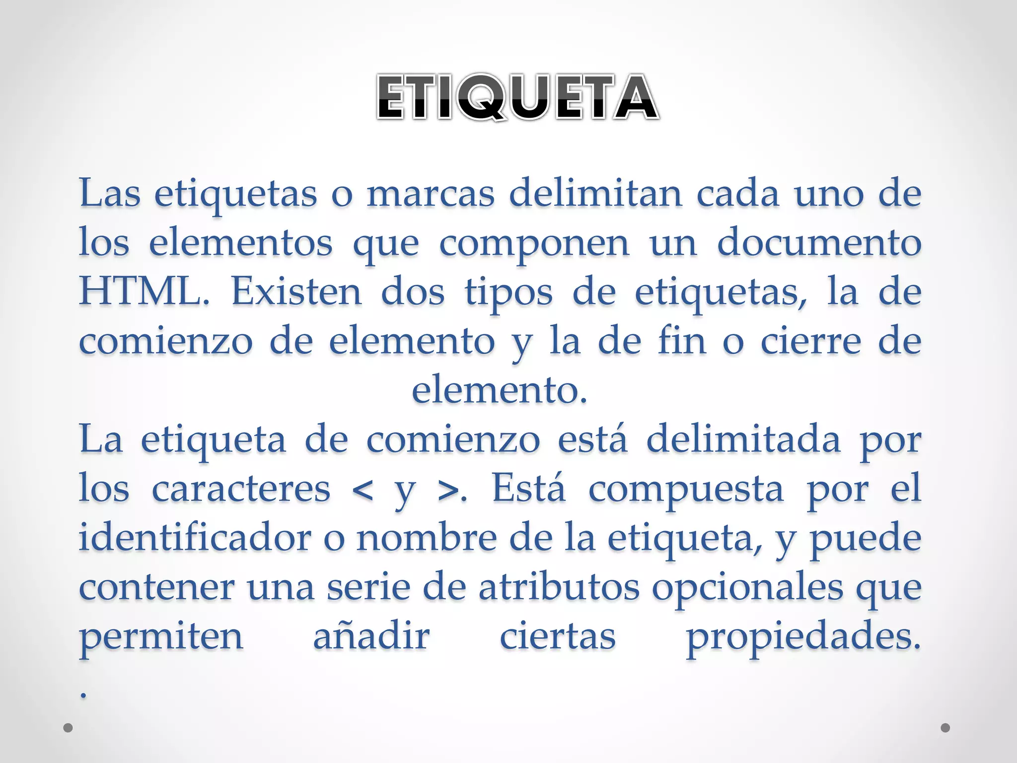 Las etiquetas o marcas delimitan cada uno de
los elementos que componen un documento
HTML. Existen dos tipos de etiquetas, la de
comienzo de elemento y la de fin o cierre de
elemento.
La etiqueta de comienzo está delimitada por
los caracteres < y >. Está compuesta por el
identificador o nombre de la etiqueta, y puede
contener una serie de atributos opcionales que
permiten añadir ciertas propiedades.
.
 