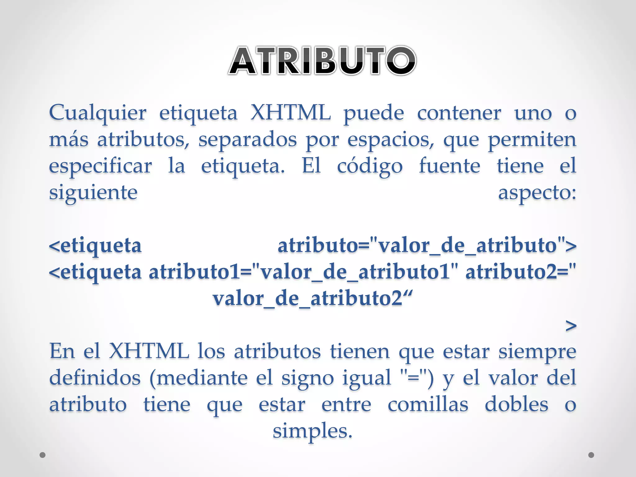 Cualquier etiqueta XHTML puede contener uno o
más atributos, separados por espacios, que permiten
especificar la etiqueta. El código fuente tiene el
siguiente aspecto:
<etiqueta atributo="valor_de_atributo">
<etiqueta atributo1="valor_de_atributo1" atributo2="
valor_de_atributo2“
>
En el XHTML los atributos tienen que estar siempre
definidos (mediante el signo igual "=") y el valor del
atributo tiene que estar entre comillas dobles o
simples.
 