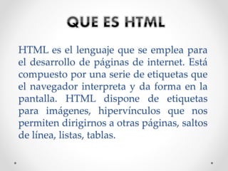 HTML es el lenguaje que se emplea para
el desarrollo de páginas de internet. Está
compuesto por una serie de etiquetas que
el navegador interpreta y da forma en la
pantalla. HTML dispone de etiquetas
para imágenes, hipervínculos que nos
permiten dirigirnos a otras páginas, saltos
de línea, listas, tablas.
 