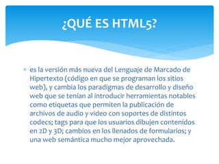  es la versión más nueva del Lenguaje de Marcado de
Hipertexto (código en que se programan los sitios
web), y cambia los paradigmas de desarrollo y diseño
web que se tenían al introducir herramientas notables
como etiquetas que permiten la publicación de
archivos de audio y video con soportes de distintos
codecs; tags para que los usuarios dibujen contenidos
en 2D y 3D; cambios en los llenados de formularios; y
una web semántica mucho mejor aprovechada.
¿QUÉ ES HTML5?
 