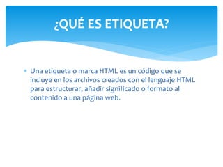 Una etiqueta o marca HTML es un código que se
incluye en los archivos creados con el lenguaje HTML
para estructurar, añadir significado o formato al
contenido a una página web.
¿QUÉ ES ETIQUETA?
 