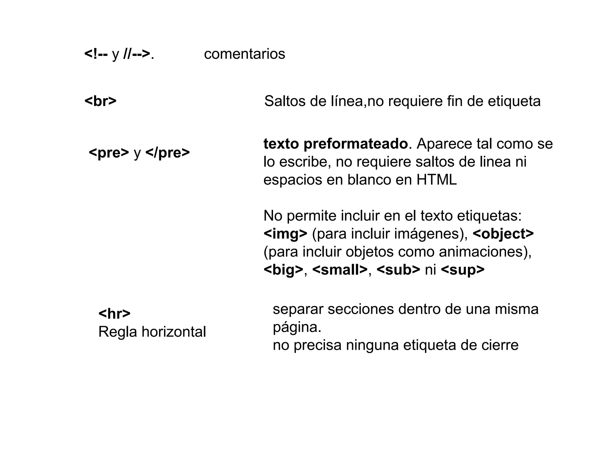 <!-- y //-->. comentarios
<br> Saltos de línea,no requiere fin de etiqueta
<pre> y </pre>
texto preformateado. Aparece tal como se
lo escribe, no requiere saltos de linea ni
espacios en blanco en HTML
No permite incluir en el texto etiquetas:
<img> (para incluir imágenes), <object>
(para incluir objetos como animaciones),
<big>, <small>, <sub> ni <sup>
<hr>
Regla horizontal
separar secciones dentro de una misma
página.
no precisa ninguna etiqueta de cierre
 