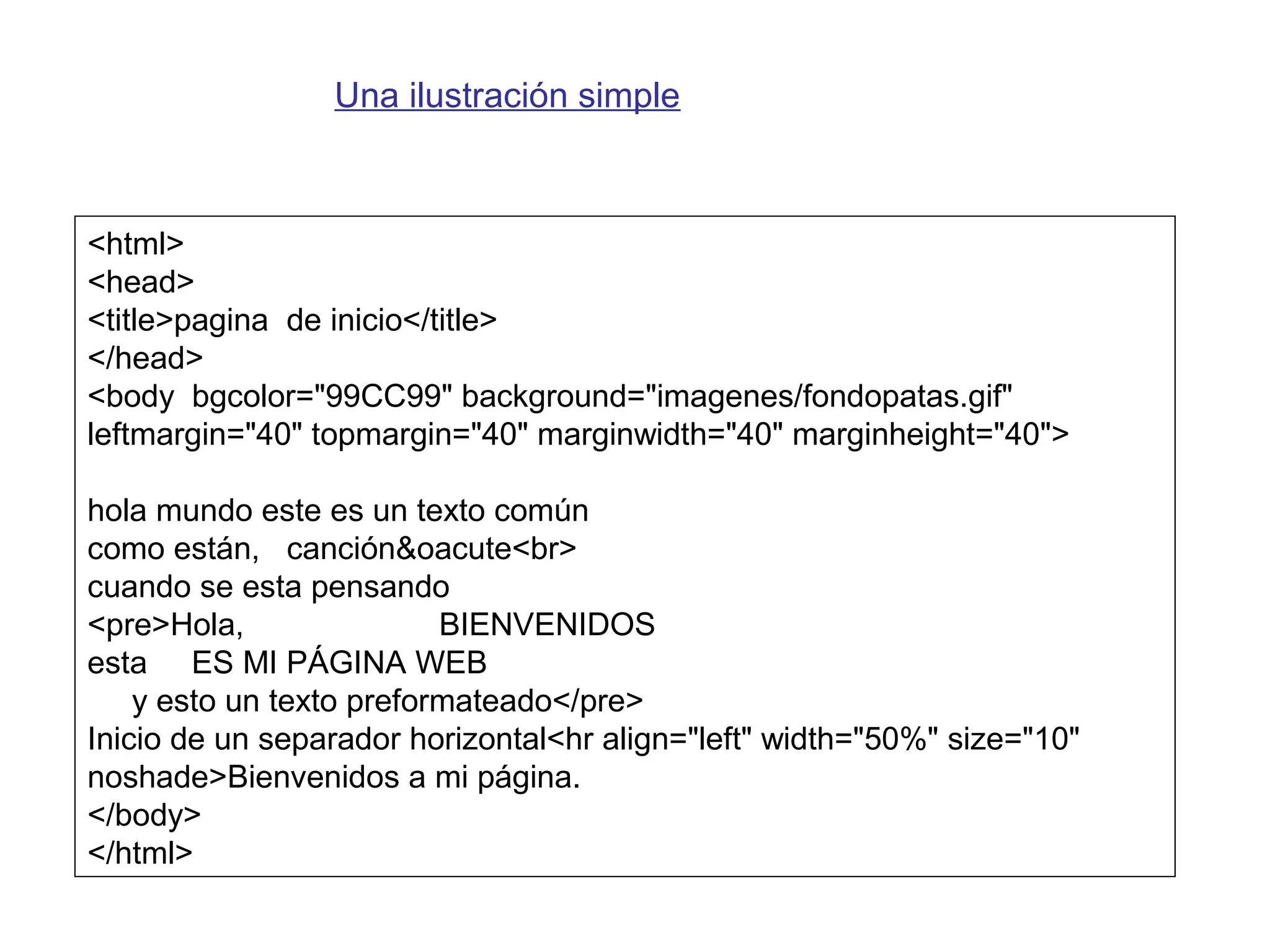 <html>
<head>
<title>pagina de inicio</title>
</head>
<body bgcolor="99CC99" background="imagenes/fondopatas.gif"
leftmargin="40" topmargin="40" marginwidth="40" marginheight="40">
hola mundo este es un texto común
como están, canción&oacute<br>
cuando se esta pensando
<pre>Hola, BIENVENIDOS
esta ES MI PÁGINA WEB
y esto un texto preformateado</pre>
Inicio de un separador horizontal<hr align="left" width="50%" size="10"
noshade>Bienvenidos a mi página.
</body>
</html>
Una ilustración simple
 