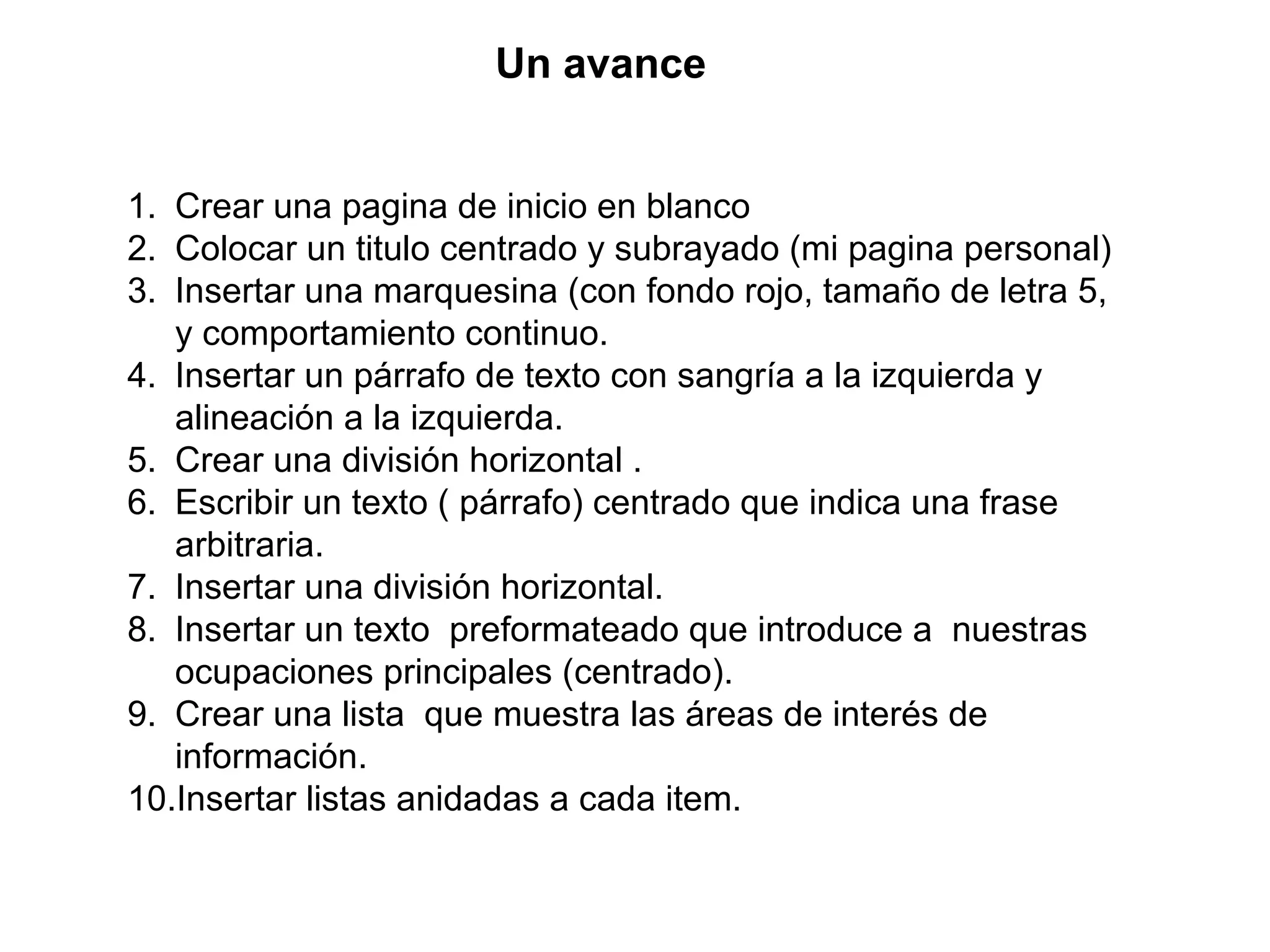 1. Crear una pagina de inicio en blanco
2. Colocar un titulo centrado y subrayado (mi pagina personal)
3. Insertar una marquesina (con fondo rojo, tamaño de letra 5,
y comportamiento continuo.
4. Insertar un párrafo de texto con sangría a la izquierda y
alineación a la izquierda.
5. Crear una división horizontal .
6. Escribir un texto ( párrafo) centrado que indica una frase
arbitraria.
7. Insertar una división horizontal.
8. Insertar un texto preformateado que introduce a nuestras
ocupaciones principales (centrado).
9. Crear una lista que muestra las áreas de interés de
información.
10.Insertar listas anidadas a cada item.
Un avance
 