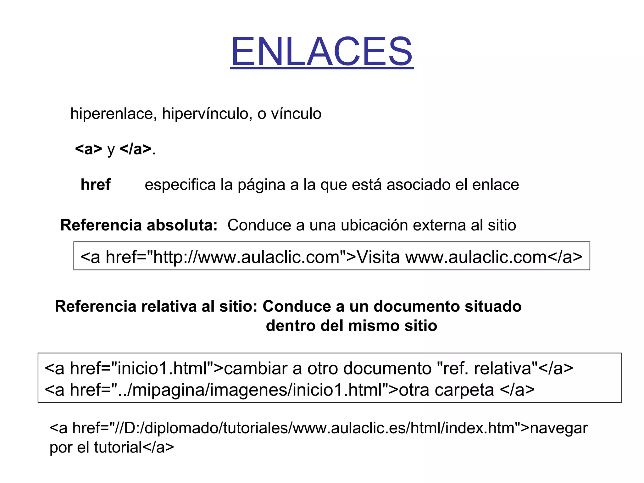 ENLACES
hiperenlace, hipervínculo, o vínculo
<a> y </a>.
href especifica la página a la que está asociado el enlace
Referencia absoluta: Conduce a una ubicación externa al sitio
Referencia relativa al sitio: Conduce a un documento situado
dentro del mismo sitio
<a href="http://www.aulaclic.com">Visita www.aulaclic.com</a>
<a href="inicio1.html">cambiar a otro documento "ref. relativa"</a>
<a href="../mipagina/imagenes/inicio1.html">otra carpeta </a>
<a href="//D:/diplomado/tutoriales/www.aulaclic.es/html/index.htm">navegar
por el tutorial</a>
 