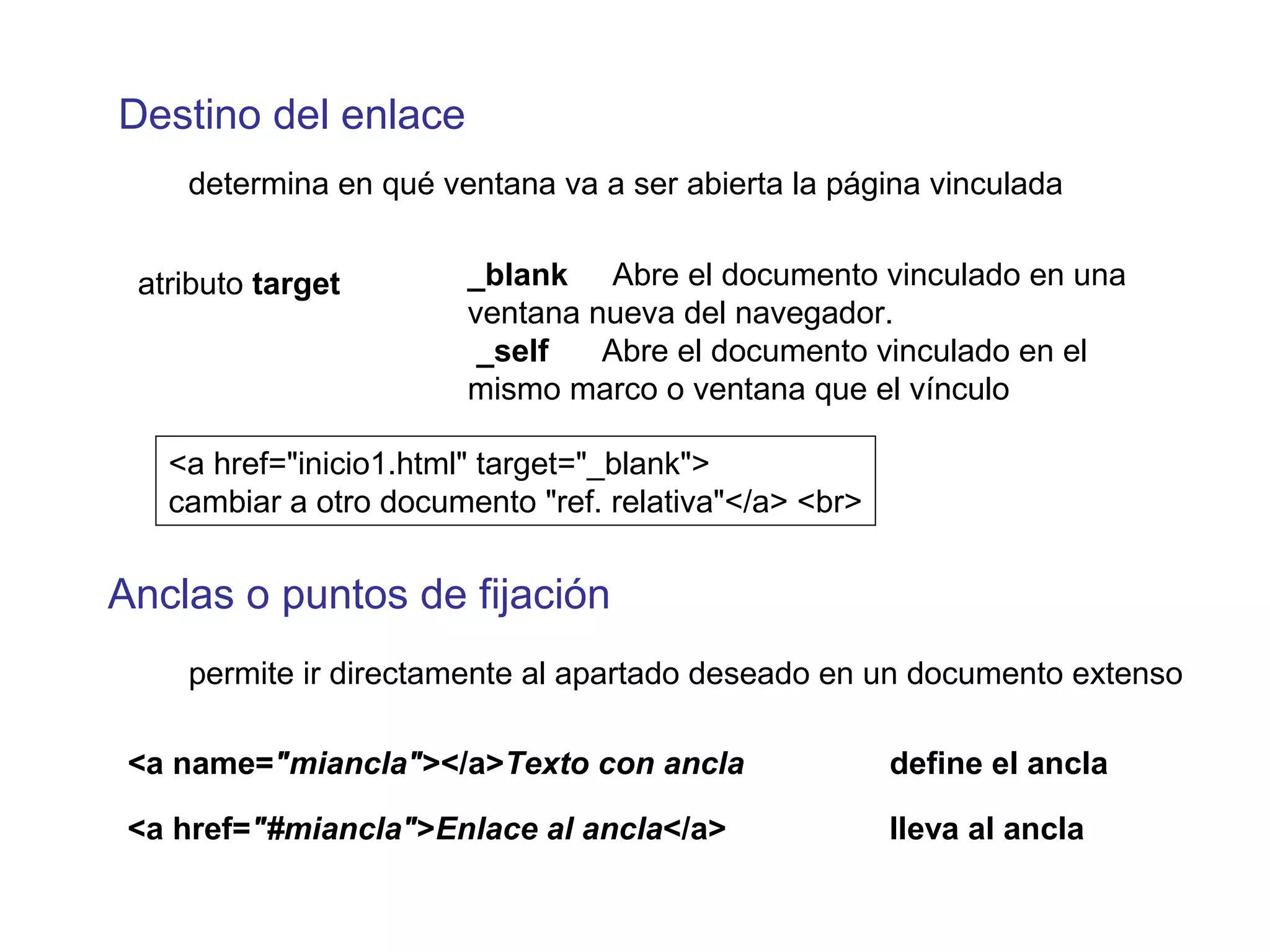 Destino del enlace
determina en qué ventana va a ser abierta la página vinculada
atributo target _blank Abre el documento vinculado en una
ventana nueva del navegador.
_self Abre el documento vinculado en el
mismo marco o ventana que el vínculo
Anclas o puntos de fijación
permite ir directamente al apartado deseado en un documento extenso
<a name="miancla"></a>Texto con ancla define el ancla
<a href="#miancla">Enlace al ancla</a> lleva al ancla
<a href="inicio1.html" target="_blank">
cambiar a otro documento "ref. relativa"</a> <br>
 